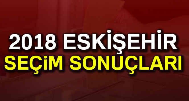 Eskişehir Seçim Sonuçları 24 Haziran 2018: Cumhurbaşkanlığı ve Milletvekili Genel Seçim Sonuçları