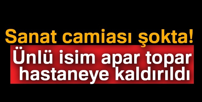 Sanat camiası şokta! Ünlü isim apar topar hastaneye kaldırıldı